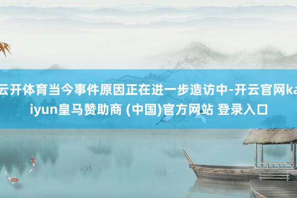 云开体育当今事件原因正在进一步造访中-开云官网kaiyun皇马赞助商 (中国)官方网站 登录入口