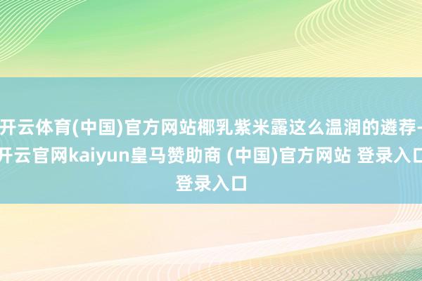 开云体育(中国)官方网站椰乳紫米露这么温润的遴荐-开云官网kaiyun皇马赞助商 (中国)官方网站 登录入口