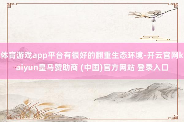 体育游戏app平台有很好的翻重生态环境-开云官网kaiyun皇马赞助商 (中国)官方网站 登录入口