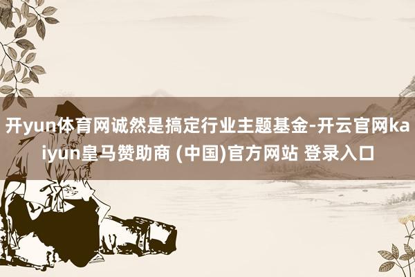 开yun体育网诚然是搞定行业主题基金-开云官网kaiyun皇马赞助商 (中国)官方网站 登录入口