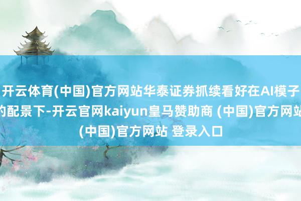 开云体育(中国)官方网站华泰证券抓续看好在AI模子材干晋升的配景下-开云官网kaiyun皇马赞助商 (中国)官方网站 登录入口