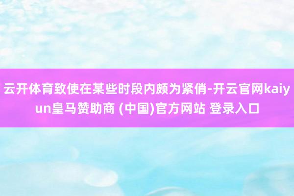云开体育致使在某些时段内颇为紧俏-开云官网kaiyun皇马赞助商 (中国)官方网站 登录入口