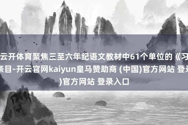 云开体育聚焦三至六年纪语文教材中61个单位的《习作》条目-开云官网kaiyun皇马赞助商 (中国)官方网站 登录入口
