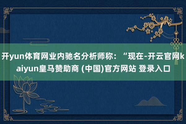 开yun体育网业内驰名分析师称:“现在-开云官网kaiyun皇马赞助商 (中国)官方网站 登录入口